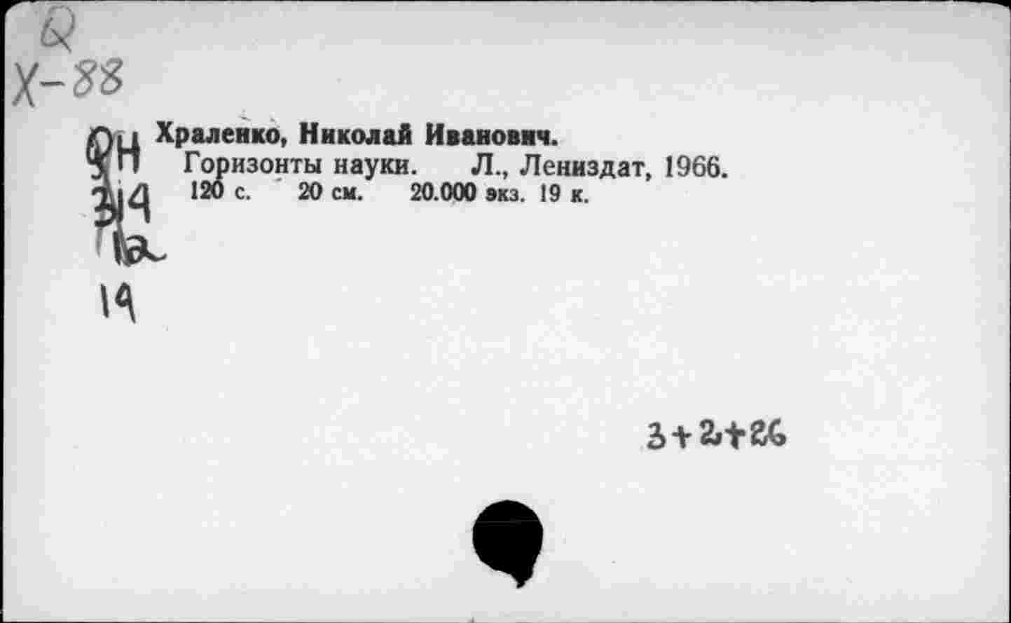 ﻿Пц Храленко, Николай Иванович.
5 П Горизонты науки. Л., Лениздат, 1966.
120 с. '20 см. 20.000 экз. 19 к.
3 + 2»^2г(э